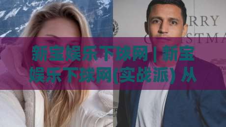新宝娱乐下球网 | 新宝娱乐下球网(实战派) 从加载速度到交互细节的深度拆解【新宝娱乐下球网】|网上热门进球网无广告全场录像公司比分下盘无需登录