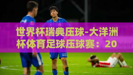 世界杯瑞典压球-大洋洲杯体育足球压球赛：2026年热门赛事前瞻与深度解析