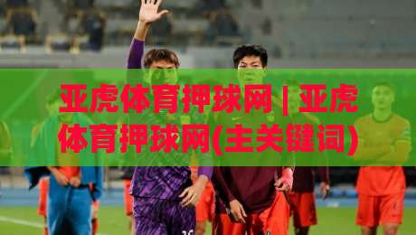 亚虎体育押球网 | 亚虎体育押球网(主关键词) 2026年体育互动新趋势：从观赛到参与，你准备好了吗？|最大权威网页压球网冠军走盘单双盘独赢波胆盘大球