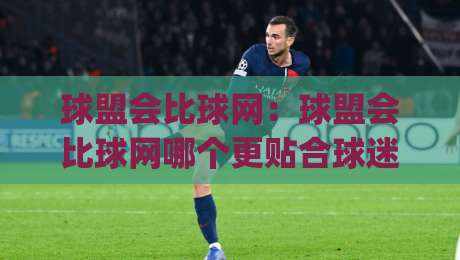 球盟会比球网：球盟会比球网哪个更贴合球迷日常？球盟会比球网在2026年的真实体验差异|网上热门押球站对比大礼包导航小球粤语解说高水