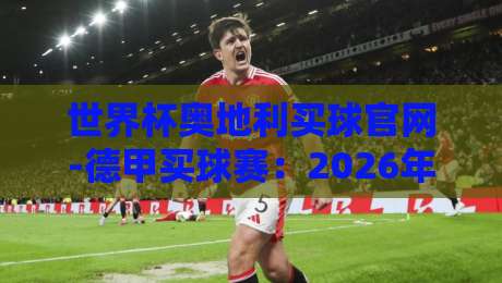 世界杯奥地利买球官网-德甲买球赛：2026年球迷必知的三个关键点