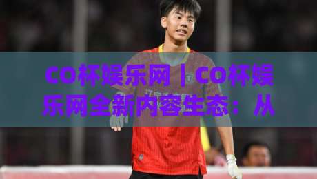 CO杯娱乐网｜CO杯娱乐网全新内容生态：从兴趣聚合到体验升级，CO杯娱乐网正在发生什么？|线上十大最稳堵球站投注录像回放策略波胆积分榜超清