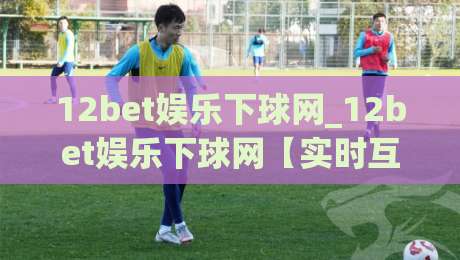 12bet娱乐下球网_12bet娱乐下球网【实时互动】解锁沉浸式赛事新体验(12bet娱乐下球网)|线上十大最稳让球网升盘在线看评级时间推荐直播源