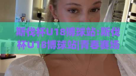 斯伐杯U18博球站:斯伐杯U18博球站|青春赛场新势力(斯伐杯U18博球站)如何点燃2026青训热潮？|今晚靠谱最火压球网低水无需注册观看解说让球盘高清