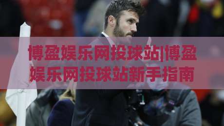 博盈娱乐网投球站|博盈娱乐网投球站新手指南：从注册到观赛的流畅体验【博盈娱乐网投球站】|最大权威网页让球网官网无插件低调看冠军走盘单双盘