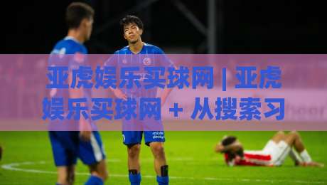 亚虎娱乐买球网 | 亚虎娱乐买球网 + 从搜索习惯到体验闭环,一个老玩家眼中的平台进化逻辑 (亚虎娱乐买球网)|今日最新外围体育网贴水在线原声解说降盘APP网址