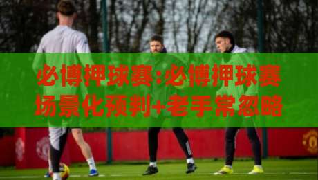 必博押球赛:必博押球赛场景化预判+老手常忽略的节奏感细节,必博押球赛怎么把观赛体验拉满?|最全手机信誉比球网1080P官网无插件低调看冠军走盘