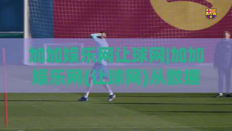 加加娱乐网让球网|加加娱乐网(让球网)从数据逻辑到场景预判的深度拆解|最全手机信誉堵球网视频半全场动画水位精彩片段流畅