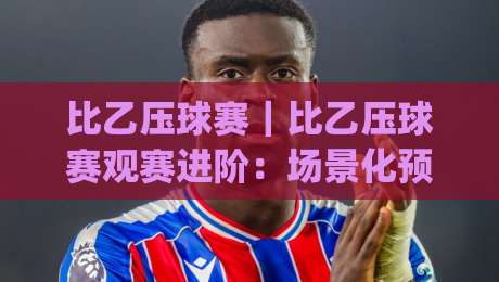 比乙压球赛|比乙压球赛观赛进阶:场景化预判如何帮你读懂比赛节奏?比乙压球赛|今晚靠谱最火比球站两球半社区排行信号赔率升盘