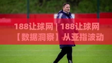 188让球网 | 188让球网【数据洞察】从亚指波动看赛事走向的底层逻辑|今晚靠谱最火压球站集锦软件登入上盘地址两球半