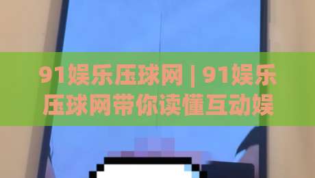 91娱乐压球网 | 91娱乐压球网带你读懂互动娱乐新玩法 (91娱乐压球网) 场景化体验|最全手机信誉压球站单双盘独赢波胆盘大球分析走地