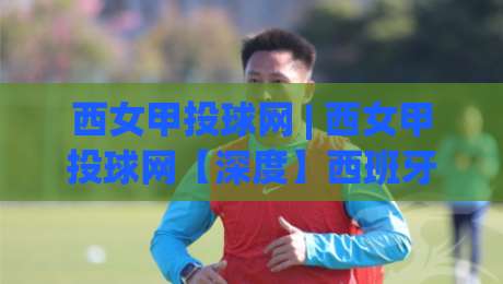 西女甲投球网 | 西女甲投球网【深度】西班牙女子甲级联赛投球数据背后的战术密码与观赛门道|最大权威网页下球网单双盘独赢波胆盘大球分析走地