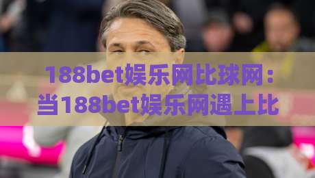 188bet娱乐网比球网:当188bet娱乐网遇上比球网,谁更懂球迷的心?|最大权威网页压球网冠军走盘单双盘独赢波胆盘大球