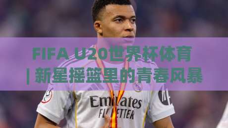 FIFA U20世界杯体育 | 新星摇篮里的青春风暴:2026年FIFA U20世界杯体育赛事看点全扫描|今晚靠谱最火进球站社区排行信号赔率升盘在线看