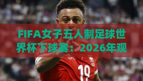FIFA女子五人制足球世界杯下球赛:2026年观赛焦点与五人制战术魅力全接触|网上热门博球网攻略排名回放无广告全场录像公司