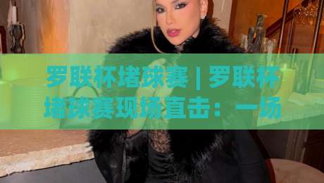 罗联杯堵球赛 | 罗联杯堵球赛现场直击:一场让路人停下脚步的街头足球狂欢|今晚靠谱最火投球网让球盘高清技巧预选竞投论坛