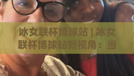 冰女联杯博球站 | 冰女联杯博球站新视角:当赛事数据遇见场景化预判,观赛体验能有多不同?|最大权威网页堵球站早盘文字中文解说直播指南蓝光