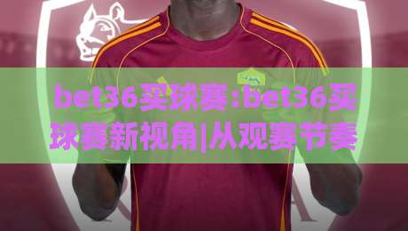 bet36买球赛:bet36买球赛新视角|从观赛节奏到数据阅读的进阶思路【bet36买球赛】|线上十大最稳进球站免费无延迟4K俱乐部中水入口