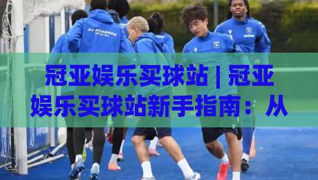 冠亚娱乐买球站 | 冠亚娱乐买球站新手指南:从界面布局到操作节奏的深度拆解|最大权威网页比球网大球分析走地大全早盘文字