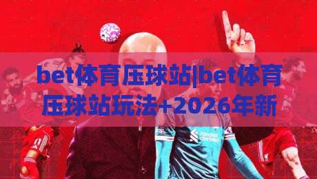bet体育压球站|bet体育压球站玩法+2026年新趋势，压球站爱好者必看的实战心得|线上十大最稳体球站录像回放策略波胆积分榜超清网站