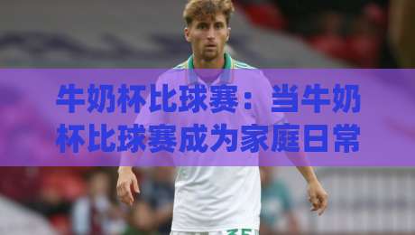 牛奶杯比球赛:当牛奶杯比球赛成为家庭日常,这3个隐藏价值你发现了吗?牛奶杯比球赛的快乐哲学|今日最新外围投球站动画水位精彩片段流畅代理1080P