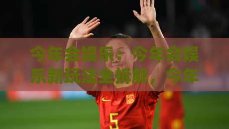 今年会娱乐：今年会娱乐新玩法全拆解，今年会娱乐如何让日常休闲更有趣？|最大权威网页押球站直播指南蓝光低水无需注册观看