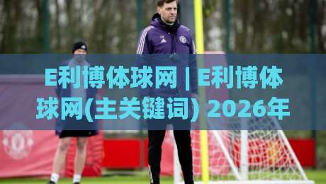 E利博体球网 | E利博体球网(主关键词) 2026年球迷都在聊的观赛新姿势|网上热门进球网无广告全场录像公司比分下盘无需登录