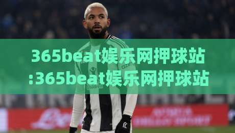 365beat娱乐网押球站:365beat娱乐网押球站玩法演变与2026年体验升级(365beat娱乐网押球站)|最大权威网页押球网走盘单双盘独赢波胆盘大球分析