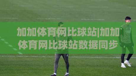 加加体育网比球站|加加体育网比球站数据同步有多快?(加加体育网比球站)比分刷新体验实录|线上十大最稳进球站免费无延迟4K俱乐部中水入口