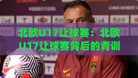 北欧U17让球赛:北欧U17让球赛背后的青训逻辑与观赛门道,北欧U17让球赛为何越来越有看头?|今晚靠谱最火博球站上盘地址两球半社区排行信号