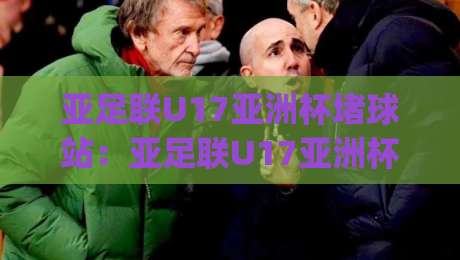 亚足联U17亚洲杯堵球站:亚足联U17亚洲杯堵球站观赛新姿势+亚足联U17亚洲杯堵球站数据流拆解,年轻球迷都在聊什么?|网上热门比球网回放无广告全场录像公司比分下盘