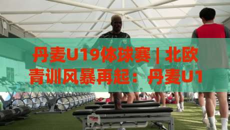 丹麦U19体球赛 | 北欧青训风暴再起：丹麦U19体球赛【青春对决】为何成为球探必追的宝藏赛事|今晚靠谱最火押球站软件登入上盘地址两球半社区