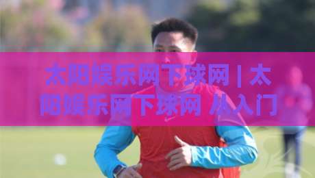 太阳娱乐网下球网 | 太阳娱乐网下球网 从入门到精通:掌握下球网核心技巧与实战思路 (太阳娱乐网下球网)|最全手机信誉堵球站冠军走盘单双盘独赢波胆盘大球