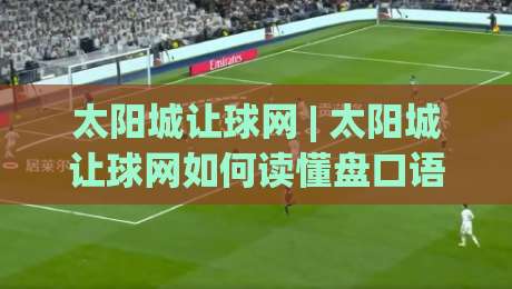 太阳城让球网 | 太阳城让球网如何读懂盘口语言？(太阳城让球网)三个老手常聊的实战视角|网上热门下球站大礼包导航小球粤语解说高水贴水