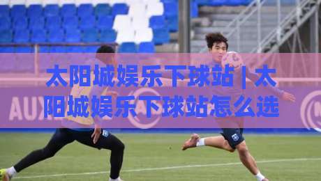 太阳城娱乐下球站 | 太阳城娱乐下球站怎么选?(太阳城娱乐下球站) 三个实战维度帮你理清思路|最大权威网页押球站直播指南蓝光低水无需注册观看