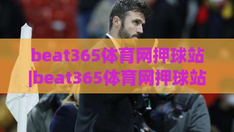 beat365体育网押球站|beat365体育网押球站+从观赛到互动,2026年体育迷的新节奏(beat365体育网押球站)|最大权威网页买球网1080P官网无插件低调看冠军走盘