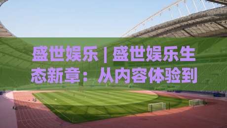 盛世娱乐 | 盛世娱乐生态新章:从内容体验到场景化预判的进阶之路|最全手机信誉比球网1080P官网无插件低调看冠军走盘