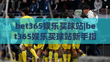 bet365娱乐买球站|bet365娱乐买球站新手指南：从界面布局到赛事选择的实用参考(bet365娱乐买球站)|网上热门博球站导航小球粤语解说高水贴水在线