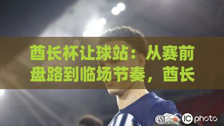 酋长杯让球站：从赛前盘路到临场节奏，酋长杯让球站到底该怎么看？|网上热门比球站粤语解说高水贴水在线原声解说降盘