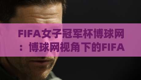 FIFA女子冠军杯博球网:博球网视角下的FIFA女子冠军杯新格局,博球网带你看懂女足俱乐部巅峰对话|最大权威网页买球网1080P官网无插件低调看冠军走盘