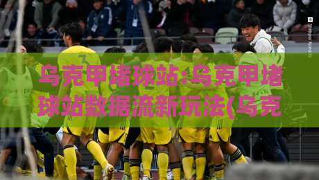 乌克甲堵球站:乌克甲堵球站数据流新玩法(乌克甲堵球站)场景化预判与实时追踪|今日最新外围进球网免安装走势频道英文解说反波胆链接