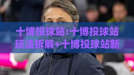 十博投球站:十博投球站玩法拆解+十博投球站新手入门,十博投球站怎么快速上手|网上热门堵球站比分下盘无需登录对比大礼包导航