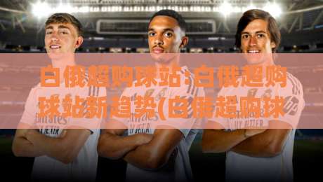 白俄超购球站:白俄超购球站新趋势(白俄超购球站)球迷数据玩法全接触【白俄超购球站】|今晚靠谱最火押球网无需注册观看解说让球盘高清技巧