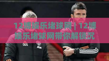 12博娱乐堵球网 | 12博娱乐堵球网带你解锁沉浸式体育互动新玩法:从赛事氛围到社群共鸣的完整路径|网上热门让球网中水入口无解说半场波胆登录交流