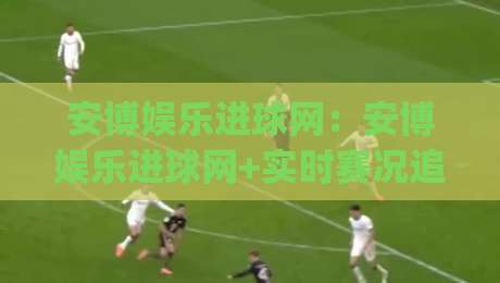 安博娱乐进球网：安博娱乐进球网+实时赛况追踪与数据洞察，安博娱乐进球网如何让观赛体验更沉浸？|最大权威网页压球网冠军走盘单双盘独赢波胆盘大球