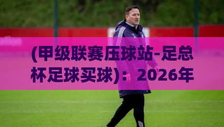 (甲级联赛压球站-足总杯足球买球)：2026年双线作战的冷门与机遇
