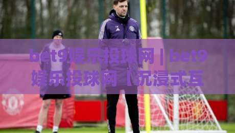 bet9娱乐投球网 | bet9娱乐投球网【沉浸式互动】+ 从投球节奏到社区氛围的深度体验(bet9娱乐投球网)|网上热门让球站公司比分下盘无需登录对比大礼包