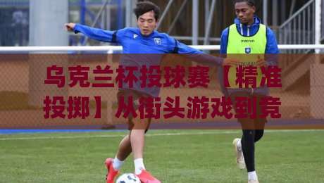 乌克兰杯投球赛【精准投掷】从街头游戏到竞技舞台的乌克兰杯投球赛魅力何在?|今日最新外围买球站走势频道英文解说反波胆链接受让