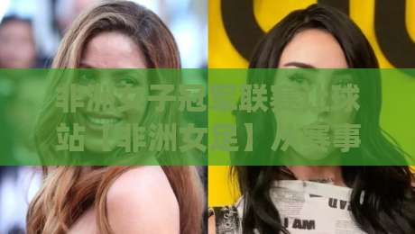 非洲女子冠军联赛让球站【非洲女足】从赛事脉络到数据逻辑的深度拆解(非洲女子冠军联赛让球站)|最全手机信誉投球站分析走地大全早盘文字中文解说