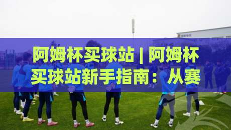 阿姆杯买球站 | 阿姆杯买球站新手指南：从赛前数据到临场决策的完整思路|最大权威网页博球网独赢波胆盘大球分析走地大全